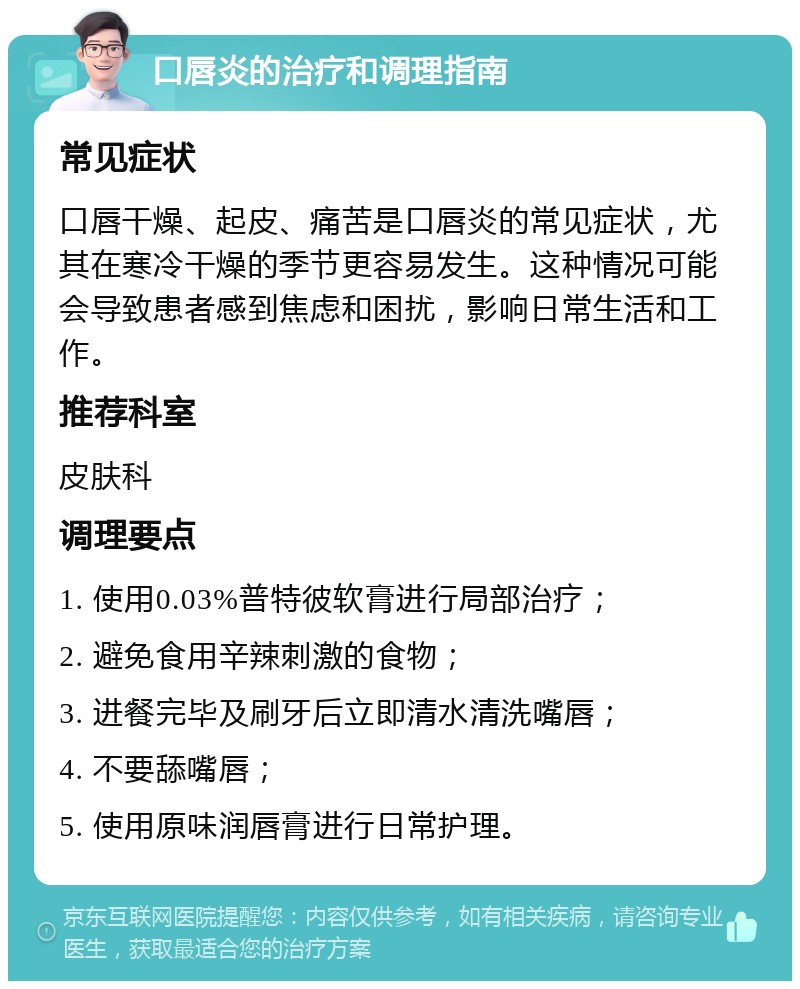 口唇炎的治疗和调理指南 常见症状 口唇干燥、起皮、痛苦是口唇炎的常见症状，尤其在寒冷干燥的季节更容易发生。这种情况可能会导致患者感到焦虑和困扰，影响日常生活和工作。 推荐科室 皮肤科 调理要点 1. 使用0.03%普特彼软膏进行局部治疗； 2. 避免食用辛辣刺激的食物； 3. 进餐完毕及刷牙后立即清水清洗嘴唇； 4. 不要舔嘴唇； 5. 使用原味润唇膏进行日常护理。