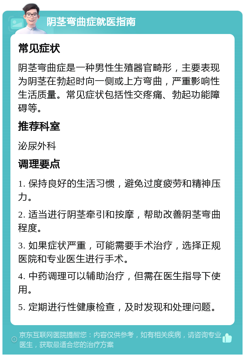 阴茎弯曲症就医指南 常见症状 阴茎弯曲症是一种男性生殖器官畸形，主要表现为阴茎在勃起时向一侧或上方弯曲，严重影响性生活质量。常见症状包括性交疼痛、勃起功能障碍等。 推荐科室 泌尿外科 调理要点 1. 保持良好的生活习惯，避免过度疲劳和精神压力。 2. 适当进行阴茎牵引和按摩，帮助改善阴茎弯曲程度。 3. 如果症状严重，可能需要手术治疗，选择正规医院和专业医生进行手术。 4. 中药调理可以辅助治疗，但需在医生指导下使用。 5. 定期进行性健康检查，及时发现和处理问题。