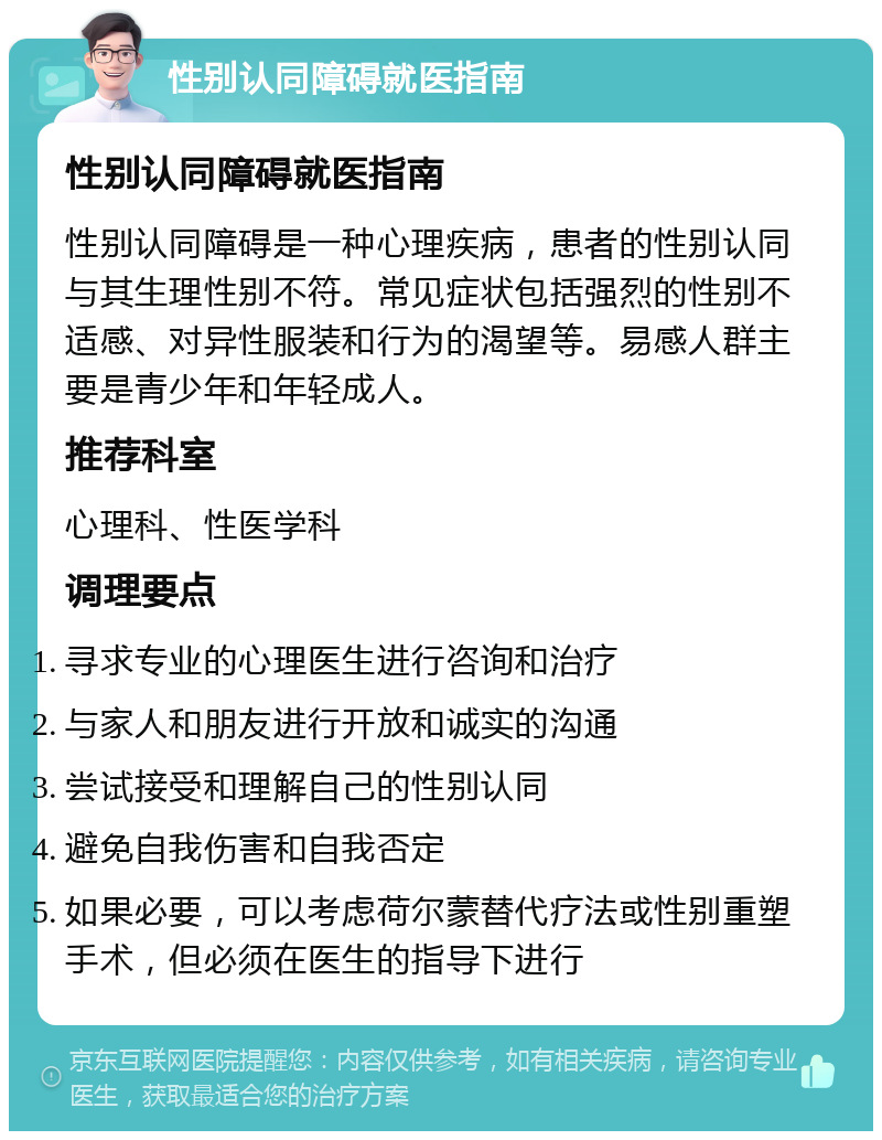 性别认同障碍就医指南 性别认同障碍就医指南 性别认同障碍是一种心理疾病，患者的性别认同与其生理性别不符。常见症状包括强烈的性别不适感、对异性服装和行为的渴望等。易感人群主要是青少年和年轻成人。 推荐科室 心理科、性医学科 调理要点 寻求专业的心理医生进行咨询和治疗 与家人和朋友进行开放和诚实的沟通 尝试接受和理解自己的性别认同 避免自我伤害和自我否定 如果必要，可以考虑荷尔蒙替代疗法或性别重塑手术，但必须在医生的指导下进行