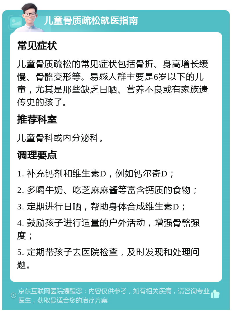 儿童骨质疏松就医指南 常见症状 儿童骨质疏松的常见症状包括骨折、身高增长缓慢、骨骼变形等。易感人群主要是6岁以下的儿童，尤其是那些缺乏日晒、营养不良或有家族遗传史的孩子。 推荐科室 儿童骨科或内分泌科。 调理要点 1. 补充钙剂和维生素D，例如钙尔奇D； 2. 多喝牛奶、吃芝麻麻酱等富含钙质的食物； 3. 定期进行日晒，帮助身体合成维生素D； 4. 鼓励孩子进行适量的户外活动，增强骨骼强度； 5. 定期带孩子去医院检查，及时发现和处理问题。