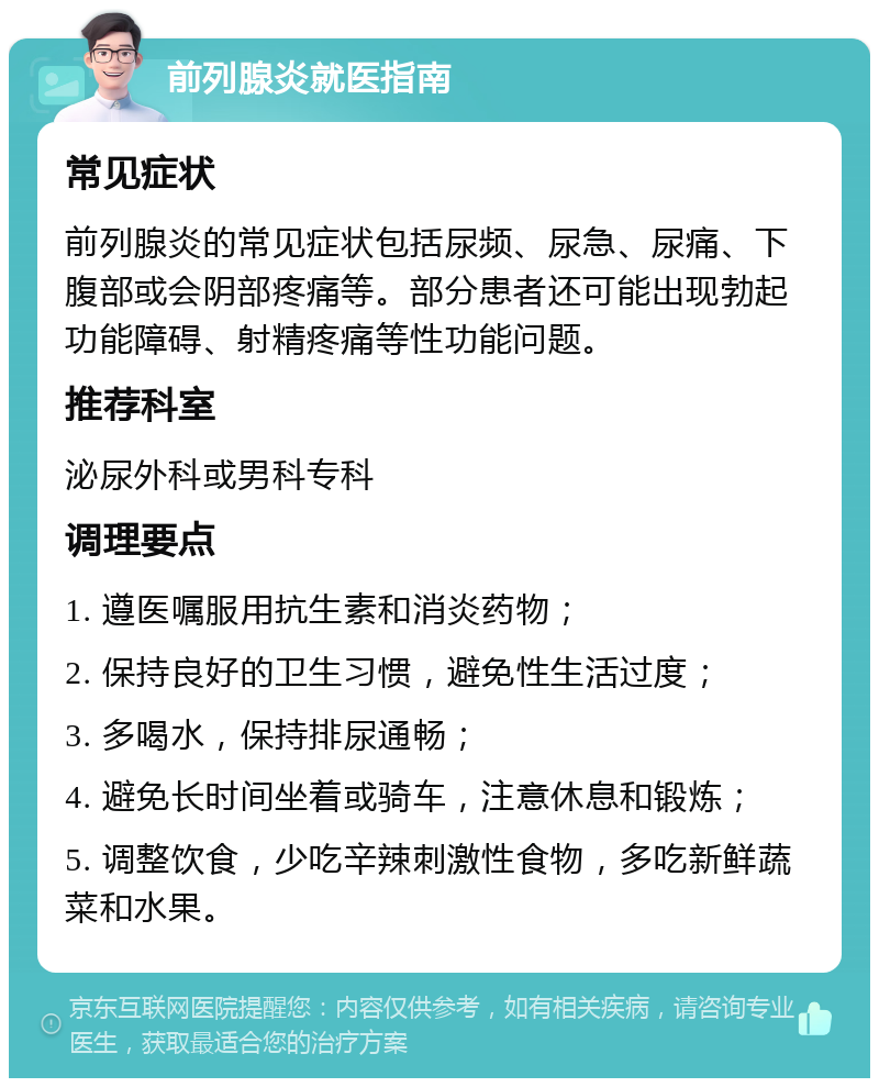 前列腺炎就医指南 常见症状 前列腺炎的常见症状包括尿频、尿急、尿痛、下腹部或会阴部疼痛等。部分患者还可能出现勃起功能障碍、射精疼痛等性功能问题。 推荐科室 泌尿外科或男科专科 调理要点 1. 遵医嘱服用抗生素和消炎药物； 2. 保持良好的卫生习惯，避免性生活过度； 3. 多喝水，保持排尿通畅； 4. 避免长时间坐着或骑车，注意休息和锻炼； 5. 调整饮食，少吃辛辣刺激性食物，多吃新鲜蔬菜和水果。