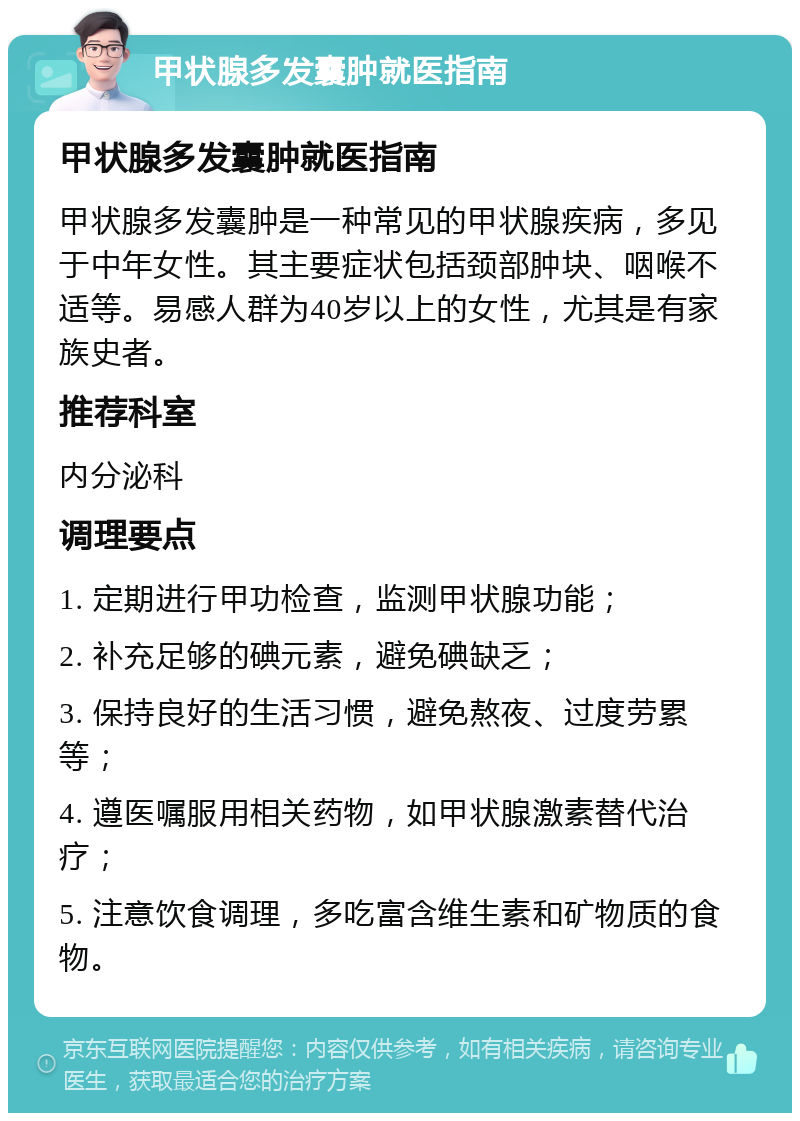 甲状腺多发囊肿就医指南 甲状腺多发囊肿就医指南 甲状腺多发囊肿是一种常见的甲状腺疾病，多见于中年女性。其主要症状包括颈部肿块、咽喉不适等。易感人群为40岁以上的女性，尤其是有家族史者。 推荐科室 内分泌科 调理要点 1. 定期进行甲功检查，监测甲状腺功能； 2. 补充足够的碘元素，避免碘缺乏； 3. 保持良好的生活习惯，避免熬夜、过度劳累等； 4. 遵医嘱服用相关药物，如甲状腺激素替代治疗； 5. 注意饮食调理，多吃富含维生素和矿物质的食物。