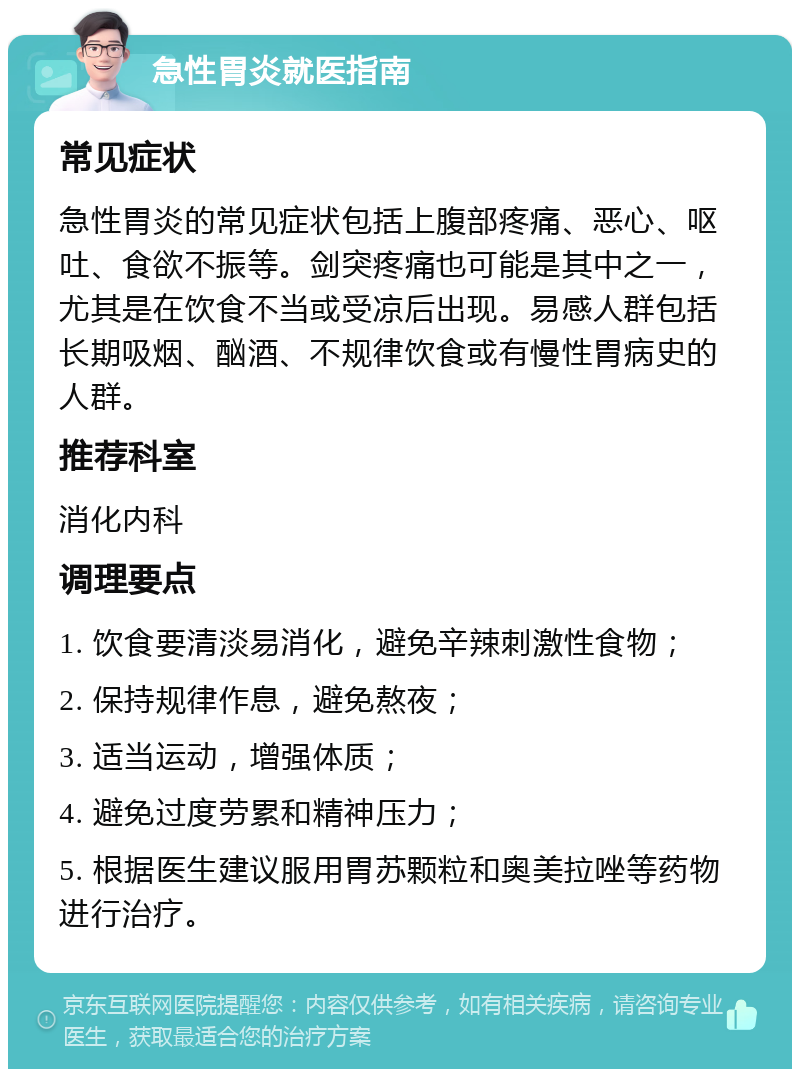 急性胃炎就医指南 常见症状 急性胃炎的常见症状包括上腹部疼痛、恶心、呕吐、食欲不振等。剑突疼痛也可能是其中之一，尤其是在饮食不当或受凉后出现。易感人群包括长期吸烟、酗酒、不规律饮食或有慢性胃病史的人群。 推荐科室 消化内科 调理要点 1. 饮食要清淡易消化，避免辛辣刺激性食物； 2. 保持规律作息，避免熬夜； 3. 适当运动，增强体质； 4. 避免过度劳累和精神压力； 5. 根据医生建议服用胃苏颗粒和奥美拉唑等药物进行治疗。