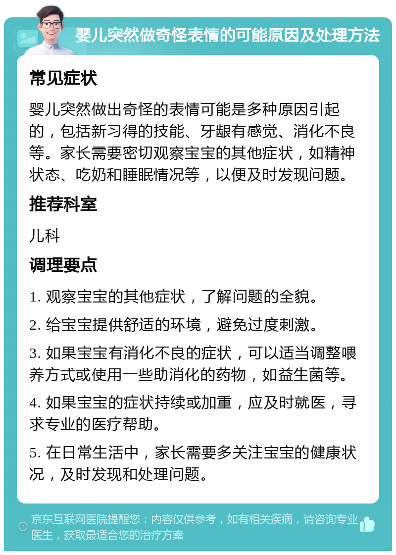 婴儿突然做奇怪表情的可能原因及处理方法 常见症状 婴儿突然做出奇怪的表情可能是多种原因引起的，包括新习得的技能、牙龈有感觉、消化不良等。家长需要密切观察宝宝的其他症状，如精神状态、吃奶和睡眠情况等，以便及时发现问题。 推荐科室 儿科 调理要点 1. 观察宝宝的其他症状，了解问题的全貌。 2. 给宝宝提供舒适的环境，避免过度刺激。 3. 如果宝宝有消化不良的症状，可以适当调整喂养方式或使用一些助消化的药物，如益生菌等。 4. 如果宝宝的症状持续或加重，应及时就医，寻求专业的医疗帮助。 5. 在日常生活中，家长需要多关注宝宝的健康状况，及时发现和处理问题。