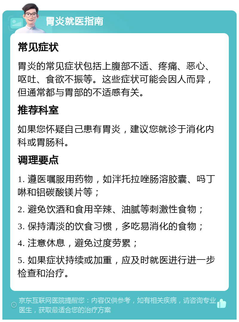 胃炎就医指南 常见症状 胃炎的常见症状包括上腹部不适、疼痛、恶心、呕吐、食欲不振等。这些症状可能会因人而异，但通常都与胃部的不适感有关。 推荐科室 如果您怀疑自己患有胃炎，建议您就诊于消化内科或胃肠科。 调理要点 1. 遵医嘱服用药物，如泮托拉唑肠溶胶囊、吗丁啉和铝碳酸镁片等； 2. 避免饮酒和食用辛辣、油腻等刺激性食物； 3. 保持清淡的饮食习惯，多吃易消化的食物； 4. 注意休息，避免过度劳累； 5. 如果症状持续或加重，应及时就医进行进一步检查和治疗。