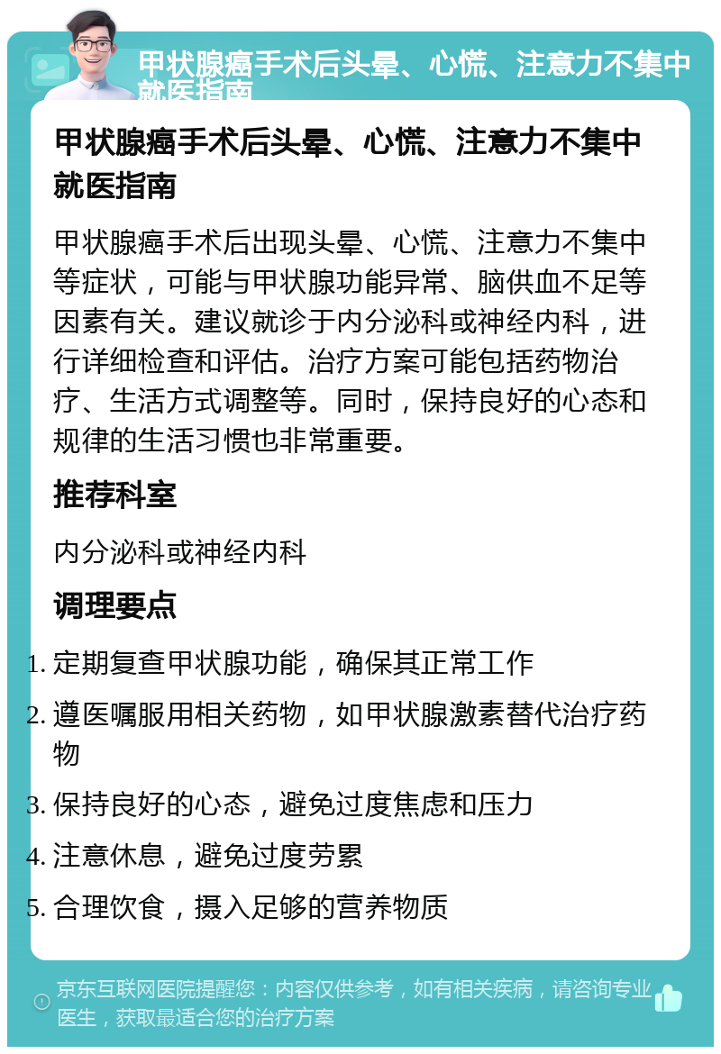 甲状腺癌手术后头晕、心慌、注意力不集中就医指南 甲状腺癌手术后头晕、心慌、注意力不集中就医指南 甲状腺癌手术后出现头晕、心慌、注意力不集中等症状，可能与甲状腺功能异常、脑供血不足等因素有关。建议就诊于内分泌科或神经内科，进行详细检查和评估。治疗方案可能包括药物治疗、生活方式调整等。同时，保持良好的心态和规律的生活习惯也非常重要。 推荐科室 内分泌科或神经内科 调理要点 定期复查甲状腺功能，确保其正常工作 遵医嘱服用相关药物，如甲状腺激素替代治疗药物 保持良好的心态，避免过度焦虑和压力 注意休息，避免过度劳累 合理饮食，摄入足够的营养物质