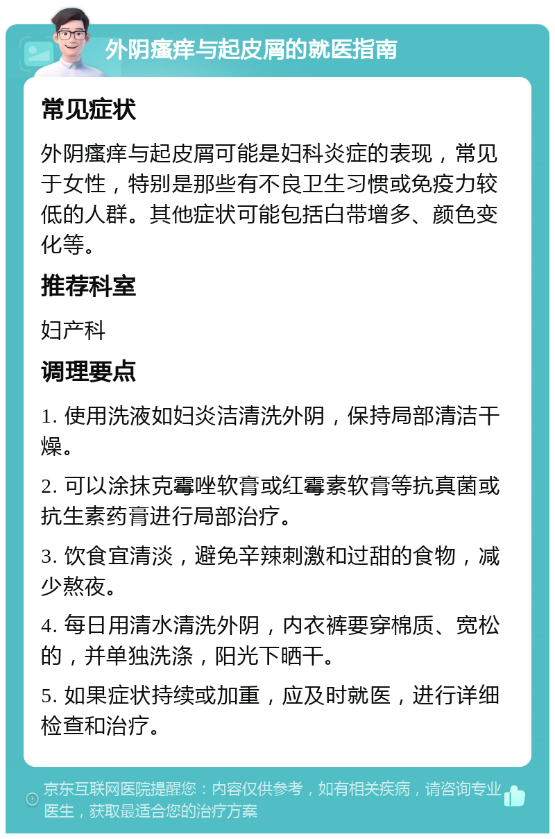 外阴瘙痒与起皮屑的就医指南 常见症状 外阴瘙痒与起皮屑可能是妇科炎症的表现，常见于女性，特别是那些有不良卫生习惯或免疫力较低的人群。其他症状可能包括白带增多、颜色变化等。 推荐科室 妇产科 调理要点 1. 使用洗液如妇炎洁清洗外阴，保持局部清洁干燥。 2. 可以涂抹克霉唑软膏或红霉素软膏等抗真菌或抗生素药膏进行局部治疗。 3. 饮食宜清淡，避免辛辣刺激和过甜的食物，减少熬夜。 4. 每日用清水清洗外阴，内衣裤要穿棉质、宽松的，并单独洗涤，阳光下晒干。 5. 如果症状持续或加重，应及时就医，进行详细检查和治疗。