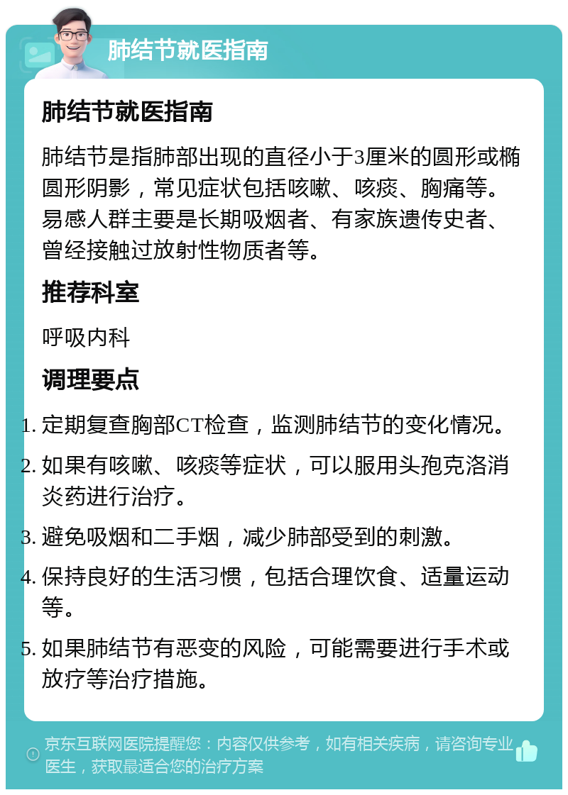 肺结节就医指南 肺结节就医指南 肺结节是指肺部出现的直径小于3厘米的圆形或椭圆形阴影，常见症状包括咳嗽、咳痰、胸痛等。易感人群主要是长期吸烟者、有家族遗传史者、曾经接触过放射性物质者等。 推荐科室 呼吸内科 调理要点 定期复查胸部CT检查，监测肺结节的变化情况。 如果有咳嗽、咳痰等症状，可以服用头孢克洛消炎药进行治疗。 避免吸烟和二手烟，减少肺部受到的刺激。 保持良好的生活习惯，包括合理饮食、适量运动等。 如果肺结节有恶变的风险，可能需要进行手术或放疗等治疗措施。