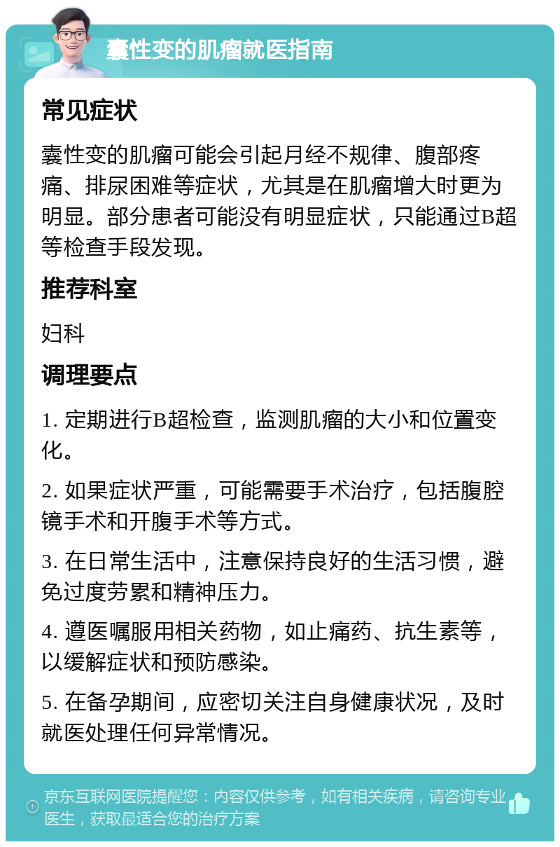 囊性变的肌瘤就医指南 常见症状 囊性变的肌瘤可能会引起月经不规律、腹部疼痛、排尿困难等症状，尤其是在肌瘤增大时更为明显。部分患者可能没有明显症状，只能通过B超等检查手段发现。 推荐科室 妇科 调理要点 1. 定期进行B超检查，监测肌瘤的大小和位置变化。 2. 如果症状严重，可能需要手术治疗，包括腹腔镜手术和开腹手术等方式。 3. 在日常生活中，注意保持良好的生活习惯，避免过度劳累和精神压力。 4. 遵医嘱服用相关药物，如止痛药、抗生素等，以缓解症状和预防感染。 5. 在备孕期间，应密切关注自身健康状况，及时就医处理任何异常情况。