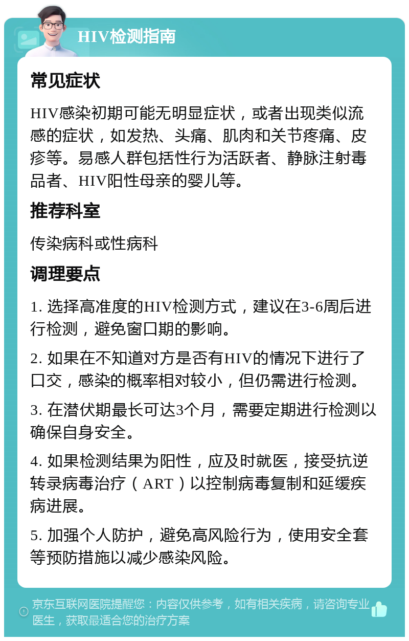 HIV检测指南 常见症状 HIV感染初期可能无明显症状，或者出现类似流感的症状，如发热、头痛、肌肉和关节疼痛、皮疹等。易感人群包括性行为活跃者、静脉注射毒品者、HIV阳性母亲的婴儿等。 推荐科室 传染病科或性病科 调理要点 1. 选择高准度的HIV检测方式，建议在3-6周后进行检测，避免窗口期的影响。 2. 如果在不知道对方是否有HIV的情况下进行了口交，感染的概率相对较小，但仍需进行检测。 3. 在潜伏期最长可达3个月，需要定期进行检测以确保自身安全。 4. 如果检测结果为阳性，应及时就医，接受抗逆转录病毒治疗（ART）以控制病毒复制和延缓疾病进展。 5. 加强个人防护，避免高风险行为，使用安全套等预防措施以减少感染风险。