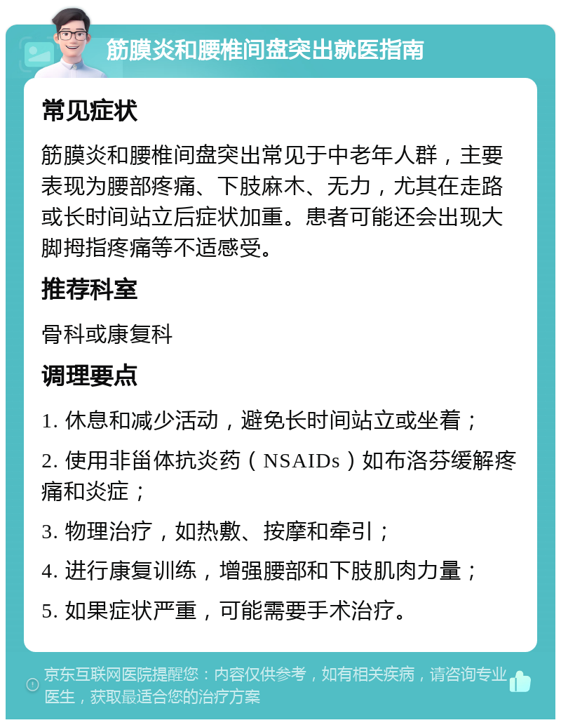 筋膜炎和腰椎间盘突出就医指南 常见症状 筋膜炎和腰椎间盘突出常见于中老年人群，主要表现为腰部疼痛、下肢麻木、无力，尤其在走路或长时间站立后症状加重。患者可能还会出现大脚拇指疼痛等不适感受。 推荐科室 骨科或康复科 调理要点 1. 休息和减少活动，避免长时间站立或坐着； 2. 使用非甾体抗炎药（NSAIDs）如布洛芬缓解疼痛和炎症； 3. 物理治疗，如热敷、按摩和牵引； 4. 进行康复训练，增强腰部和下肢肌肉力量； 5. 如果症状严重，可能需要手术治疗。