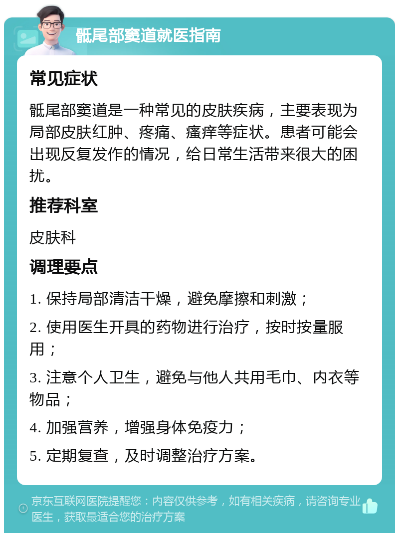 骶尾部窦道就医指南 常见症状 骶尾部窦道是一种常见的皮肤疾病，主要表现为局部皮肤红肿、疼痛、瘙痒等症状。患者可能会出现反复发作的情况，给日常生活带来很大的困扰。 推荐科室 皮肤科 调理要点 1. 保持局部清洁干燥，避免摩擦和刺激； 2. 使用医生开具的药物进行治疗，按时按量服用； 3. 注意个人卫生，避免与他人共用毛巾、内衣等物品； 4. 加强营养，增强身体免疫力； 5. 定期复查，及时调整治疗方案。