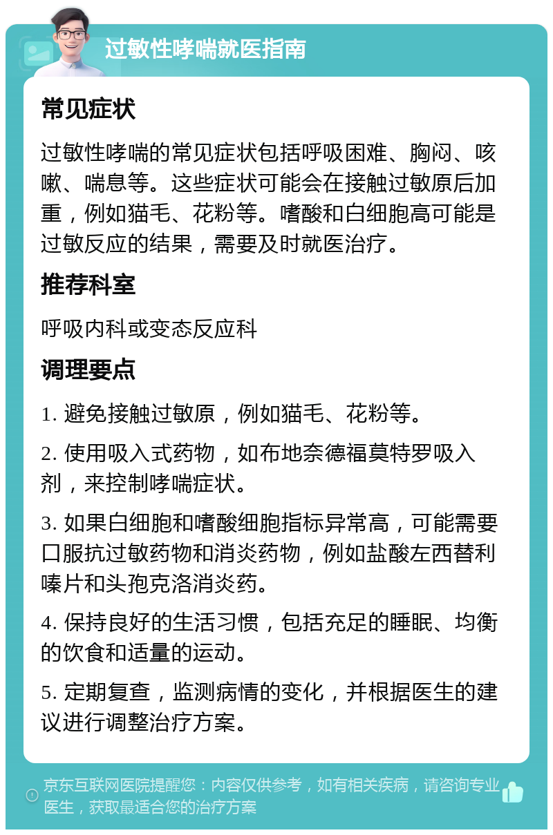 过敏性哮喘就医指南 常见症状 过敏性哮喘的常见症状包括呼吸困难、胸闷、咳嗽、喘息等。这些症状可能会在接触过敏原后加重，例如猫毛、花粉等。嗜酸和白细胞高可能是过敏反应的结果，需要及时就医治疗。 推荐科室 呼吸内科或变态反应科 调理要点 1. 避免接触过敏原，例如猫毛、花粉等。 2. 使用吸入式药物，如布地奈德福莫特罗吸入剂，来控制哮喘症状。 3. 如果白细胞和嗜酸细胞指标异常高，可能需要口服抗过敏药物和消炎药物，例如盐酸左西替利嗪片和头孢克洛消炎药。 4. 保持良好的生活习惯，包括充足的睡眠、均衡的饮食和适量的运动。 5. 定期复查，监测病情的变化，并根据医生的建议进行调整治疗方案。