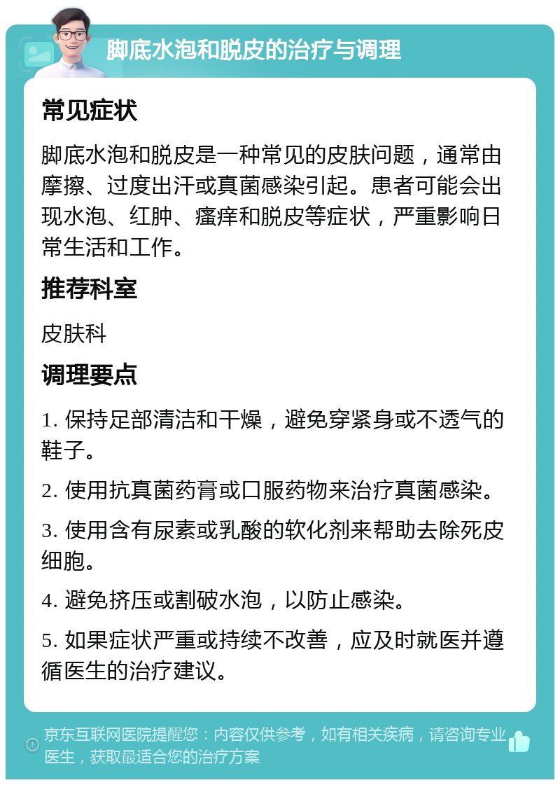 脚底水泡和脱皮的治疗与调理 常见症状 脚底水泡和脱皮是一种常见的皮肤问题，通常由摩擦、过度出汗或真菌感染引起。患者可能会出现水泡、红肿、瘙痒和脱皮等症状，严重影响日常生活和工作。 推荐科室 皮肤科 调理要点 1. 保持足部清洁和干燥，避免穿紧身或不透气的鞋子。 2. 使用抗真菌药膏或口服药物来治疗真菌感染。 3. 使用含有尿素或乳酸的软化剂来帮助去除死皮细胞。 4. 避免挤压或割破水泡，以防止感染。 5. 如果症状严重或持续不改善，应及时就医并遵循医生的治疗建议。