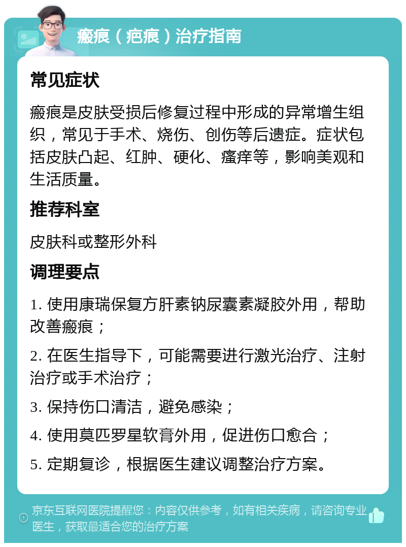 瘢痕（疤痕）治疗指南 常见症状 瘢痕是皮肤受损后修复过程中形成的异常增生组织，常见于手术、烧伤、创伤等后遗症。症状包括皮肤凸起、红肿、硬化、瘙痒等，影响美观和生活质量。 推荐科室 皮肤科或整形外科 调理要点 1. 使用康瑞保复方肝素钠尿囊素凝胶外用，帮助改善瘢痕； 2. 在医生指导下，可能需要进行激光治疗、注射治疗或手术治疗； 3. 保持伤口清洁，避免感染； 4. 使用莫匹罗星软膏外用，促进伤口愈合； 5. 定期复诊，根据医生建议调整治疗方案。