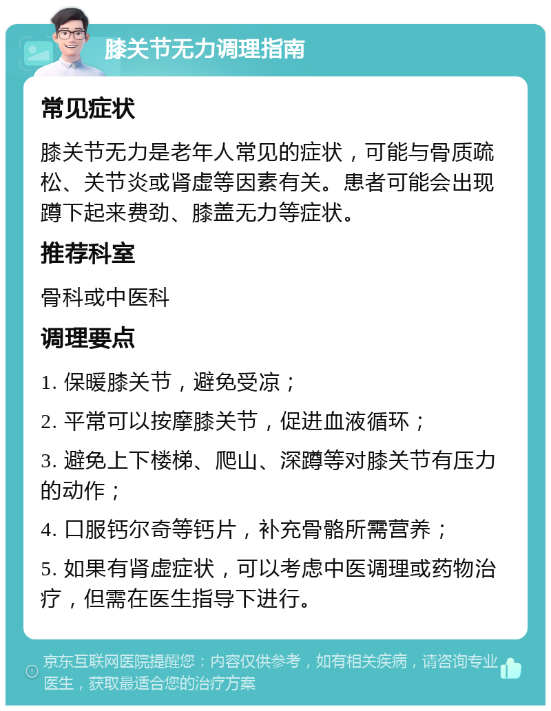 膝关节无力调理指南 常见症状 膝关节无力是老年人常见的症状，可能与骨质疏松、关节炎或肾虚等因素有关。患者可能会出现蹲下起来费劲、膝盖无力等症状。 推荐科室 骨科或中医科 调理要点 1. 保暖膝关节，避免受凉； 2. 平常可以按摩膝关节，促进血液循环； 3. 避免上下楼梯、爬山、深蹲等对膝关节有压力的动作； 4. 口服钙尔奇等钙片，补充骨骼所需营养； 5. 如果有肾虚症状，可以考虑中医调理或药物治疗，但需在医生指导下进行。