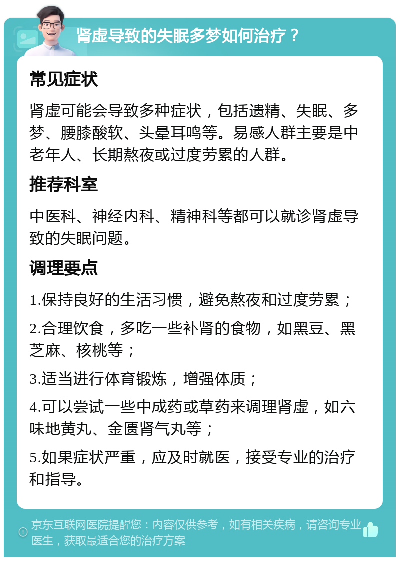 肾虚导致的失眠多梦如何治疗？ 常见症状 肾虚可能会导致多种症状，包括遗精、失眠、多梦、腰膝酸软、头晕耳鸣等。易感人群主要是中老年人、长期熬夜或过度劳累的人群。 推荐科室 中医科、神经内科、精神科等都可以就诊肾虚导致的失眠问题。 调理要点 1.保持良好的生活习惯，避免熬夜和过度劳累； 2.合理饮食，多吃一些补肾的食物，如黑豆、黑芝麻、核桃等； 3.适当进行体育锻炼，增强体质； 4.可以尝试一些中成药或草药来调理肾虚，如六味地黄丸、金匮肾气丸等； 5.如果症状严重，应及时就医，接受专业的治疗和指导。