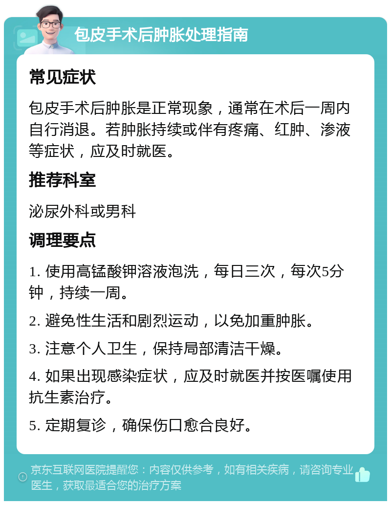 包皮手术后肿胀处理指南 常见症状 包皮手术后肿胀是正常现象，通常在术后一周内自行消退。若肿胀持续或伴有疼痛、红肿、渗液等症状，应及时就医。 推荐科室 泌尿外科或男科 调理要点 1. 使用高锰酸钾溶液泡洗，每日三次，每次5分钟，持续一周。 2. 避免性生活和剧烈运动，以免加重肿胀。 3. 注意个人卫生，保持局部清洁干燥。 4. 如果出现感染症状，应及时就医并按医嘱使用抗生素治疗。 5. 定期复诊，确保伤口愈合良好。