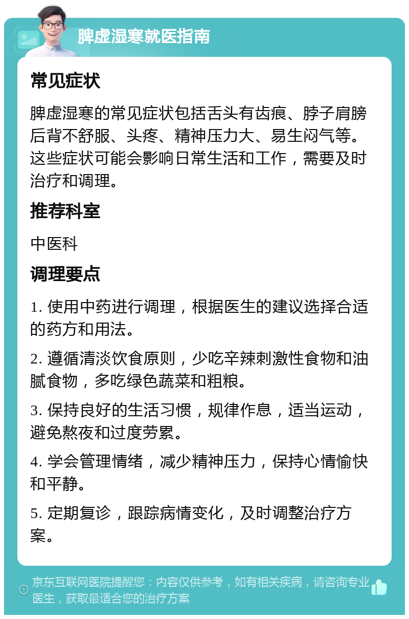 脾虚湿寒就医指南 常见症状 脾虚湿寒的常见症状包括舌头有齿痕、脖子肩膀后背不舒服、头疼、精神压力大、易生闷气等。这些症状可能会影响日常生活和工作，需要及时治疗和调理。 推荐科室 中医科 调理要点 1. 使用中药进行调理，根据医生的建议选择合适的药方和用法。 2. 遵循清淡饮食原则，少吃辛辣刺激性食物和油腻食物，多吃绿色蔬菜和粗粮。 3. 保持良好的生活习惯，规律作息，适当运动，避免熬夜和过度劳累。 4. 学会管理情绪，减少精神压力，保持心情愉快和平静。 5. 定期复诊，跟踪病情变化，及时调整治疗方案。