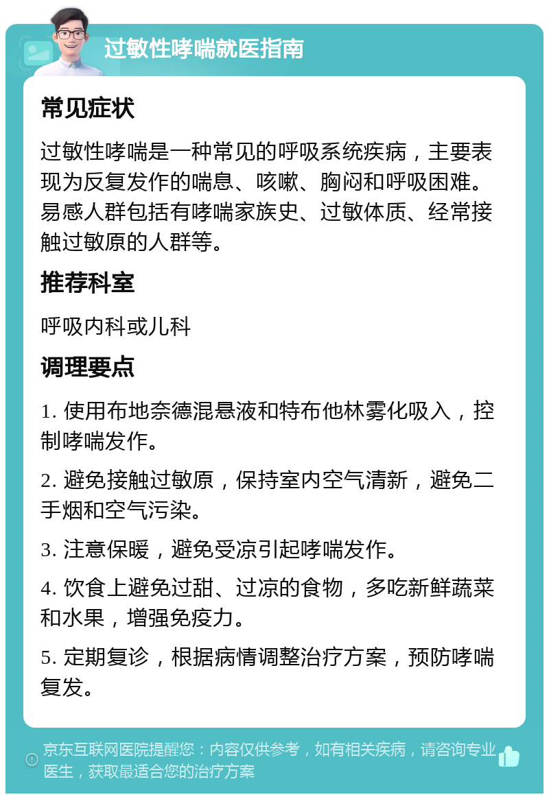 过敏性哮喘就医指南 常见症状 过敏性哮喘是一种常见的呼吸系统疾病，主要表现为反复发作的喘息、咳嗽、胸闷和呼吸困难。易感人群包括有哮喘家族史、过敏体质、经常接触过敏原的人群等。 推荐科室 呼吸内科或儿科 调理要点 1. 使用布地奈德混悬液和特布他林雾化吸入，控制哮喘发作。 2. 避免接触过敏原，保持室内空气清新，避免二手烟和空气污染。 3. 注意保暖，避免受凉引起哮喘发作。 4. 饮食上避免过甜、过凉的食物，多吃新鲜蔬菜和水果，增强免疫力。 5. 定期复诊，根据病情调整治疗方案，预防哮喘复发。