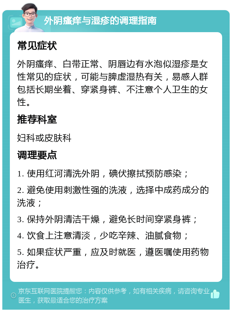 外阴瘙痒与湿疹的调理指南 常见症状 外阴瘙痒、白带正常、阴唇边有水泡似湿疹是女性常见的症状，可能与脾虚湿热有关，易感人群包括长期坐着、穿紧身裤、不注意个人卫生的女性。 推荐科室 妇科或皮肤科 调理要点 1. 使用红河清洗外阴，碘伏擦拭预防感染； 2. 避免使用刺激性强的洗液，选择中成药成分的洗液； 3. 保持外阴清洁干燥，避免长时间穿紧身裤； 4. 饮食上注意清淡，少吃辛辣、油腻食物； 5. 如果症状严重，应及时就医，遵医嘱使用药物治疗。