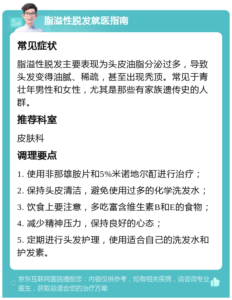 脂溢性脱发就医指南 常见症状 脂溢性脱发主要表现为头皮油脂分泌过多，导致头发变得油腻、稀疏，甚至出现秃顶。常见于青壮年男性和女性，尤其是那些有家族遗传史的人群。 推荐科室 皮肤科 调理要点 1. 使用非那雄胺片和5%米诺地尔酊进行治疗； 2. 保持头皮清洁，避免使用过多的化学洗发水； 3. 饮食上要注意，多吃富含维生素B和E的食物； 4. 减少精神压力，保持良好的心态； 5. 定期进行头发护理，使用适合自己的洗发水和护发素。