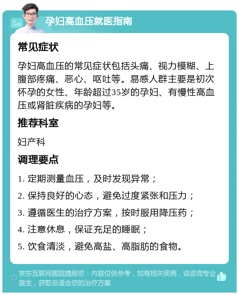 孕妇高血压就医指南 常见症状 孕妇高血压的常见症状包括头痛、视力模糊、上腹部疼痛、恶心、呕吐等。易感人群主要是初次怀孕的女性、年龄超过35岁的孕妇、有慢性高血压或肾脏疾病的孕妇等。 推荐科室 妇产科 调理要点 1. 定期测量血压，及时发现异常； 2. 保持良好的心态，避免过度紧张和压力； 3. 遵循医生的治疗方案，按时服用降压药； 4. 注意休息，保证充足的睡眠； 5. 饮食清淡，避免高盐、高脂肪的食物。