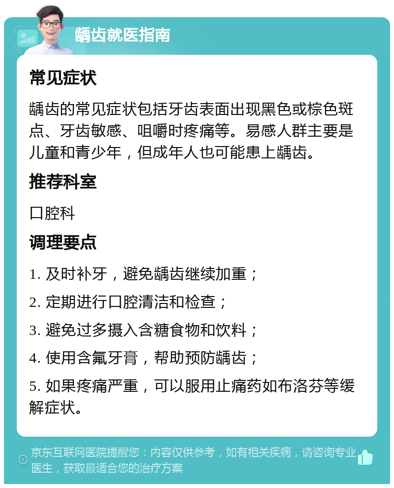 龋齿就医指南 常见症状 龋齿的常见症状包括牙齿表面出现黑色或棕色斑点、牙齿敏感、咀嚼时疼痛等。易感人群主要是儿童和青少年，但成年人也可能患上龋齿。 推荐科室 口腔科 调理要点 1. 及时补牙，避免龋齿继续加重； 2. 定期进行口腔清洁和检查； 3. 避免过多摄入含糖食物和饮料； 4. 使用含氟牙膏，帮助预防龋齿； 5. 如果疼痛严重，可以服用止痛药如布洛芬等缓解症状。