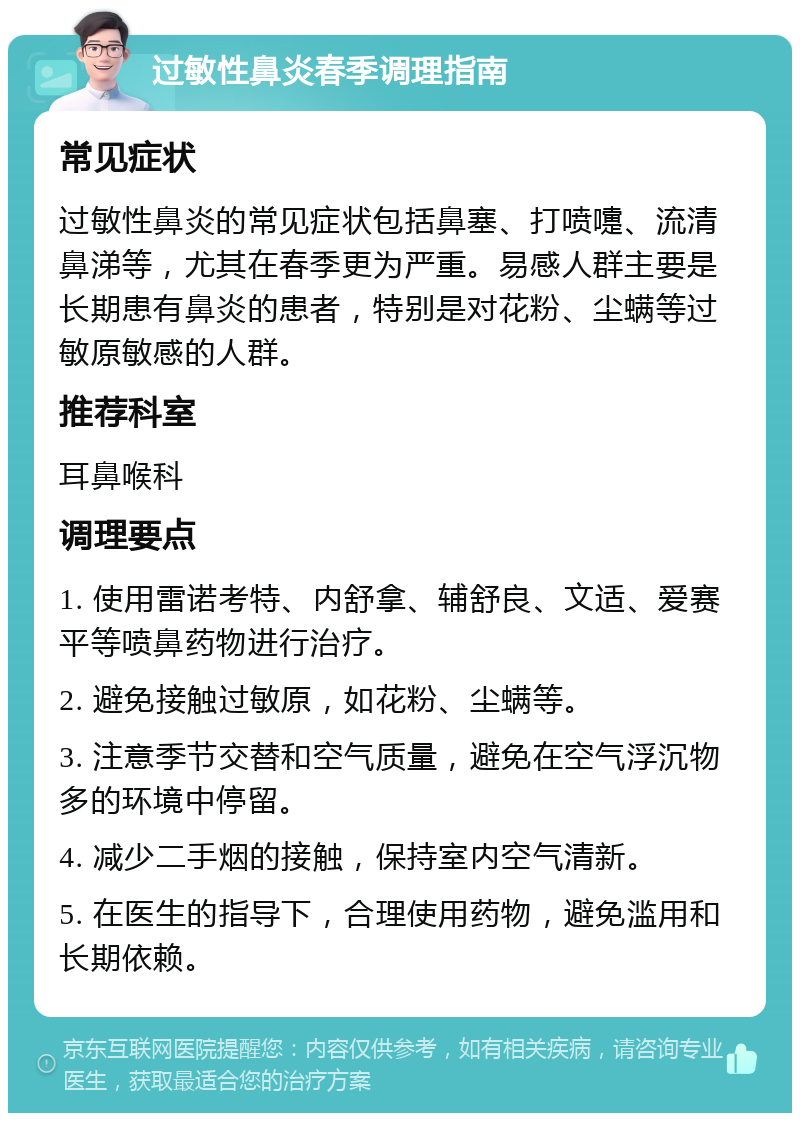 过敏性鼻炎春季调理指南 常见症状 过敏性鼻炎的常见症状包括鼻塞、打喷嚏、流清鼻涕等，尤其在春季更为严重。易感人群主要是长期患有鼻炎的患者，特别是对花粉、尘螨等过敏原敏感的人群。 推荐科室 耳鼻喉科 调理要点 1. 使用雷诺考特、内舒拿、辅舒良、文适、爱赛平等喷鼻药物进行治疗。 2. 避免接触过敏原，如花粉、尘螨等。 3. 注意季节交替和空气质量，避免在空气浮沉物多的环境中停留。 4. 减少二手烟的接触，保持室内空气清新。 5. 在医生的指导下，合理使用药物，避免滥用和长期依赖。