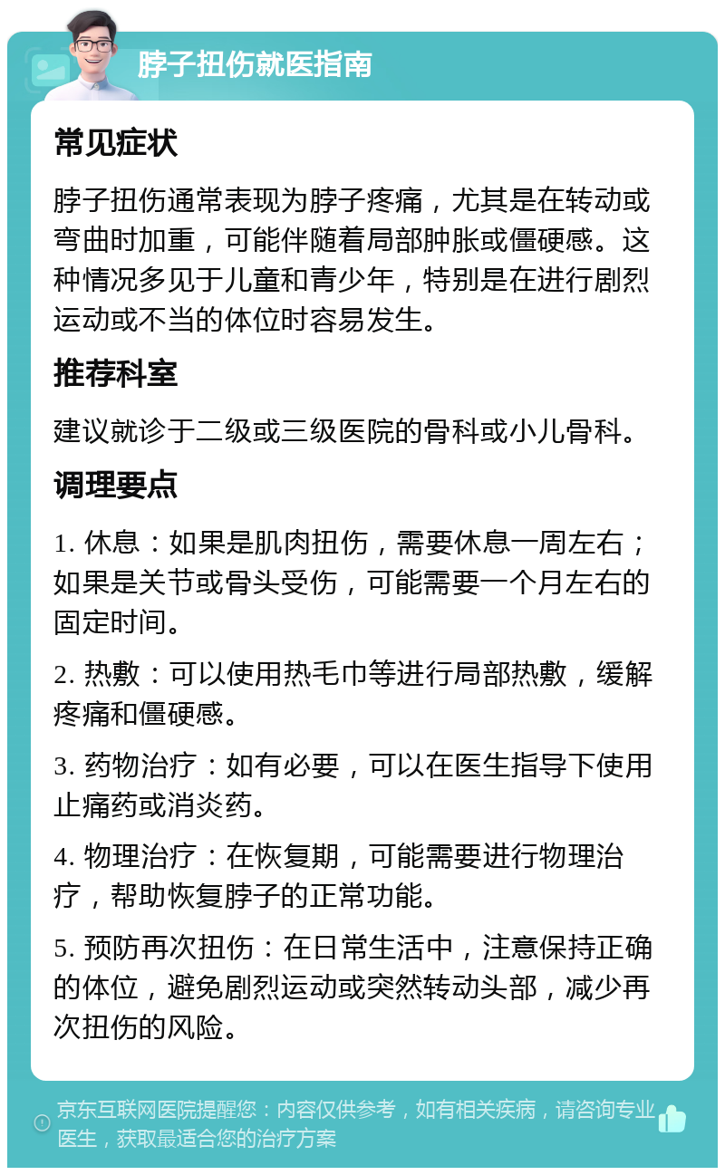 脖子扭伤就医指南 常见症状 脖子扭伤通常表现为脖子疼痛，尤其是在转动或弯曲时加重，可能伴随着局部肿胀或僵硬感。这种情况多见于儿童和青少年，特别是在进行剧烈运动或不当的体位时容易发生。 推荐科室 建议就诊于二级或三级医院的骨科或小儿骨科。 调理要点 1. 休息：如果是肌肉扭伤，需要休息一周左右；如果是关节或骨头受伤，可能需要一个月左右的固定时间。 2. 热敷：可以使用热毛巾等进行局部热敷，缓解疼痛和僵硬感。 3. 药物治疗：如有必要，可以在医生指导下使用止痛药或消炎药。 4. 物理治疗：在恢复期，可能需要进行物理治疗，帮助恢复脖子的正常功能。 5. 预防再次扭伤：在日常生活中，注意保持正确的体位，避免剧烈运动或突然转动头部，减少再次扭伤的风险。