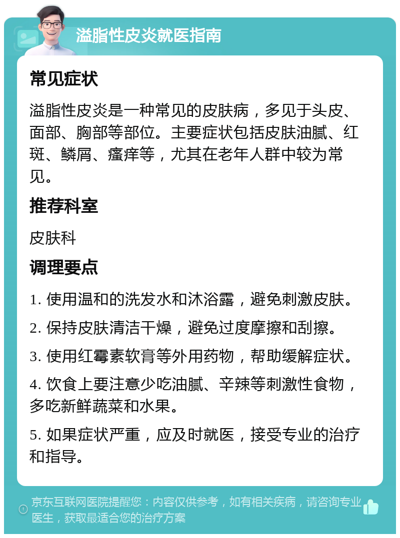 溢脂性皮炎就医指南 常见症状 溢脂性皮炎是一种常见的皮肤病，多见于头皮、面部、胸部等部位。主要症状包括皮肤油腻、红斑、鳞屑、瘙痒等，尤其在老年人群中较为常见。 推荐科室 皮肤科 调理要点 1. 使用温和的洗发水和沐浴露，避免刺激皮肤。 2. 保持皮肤清洁干燥，避免过度摩擦和刮擦。 3. 使用红霉素软膏等外用药物，帮助缓解症状。 4. 饮食上要注意少吃油腻、辛辣等刺激性食物，多吃新鲜蔬菜和水果。 5. 如果症状严重，应及时就医，接受专业的治疗和指导。