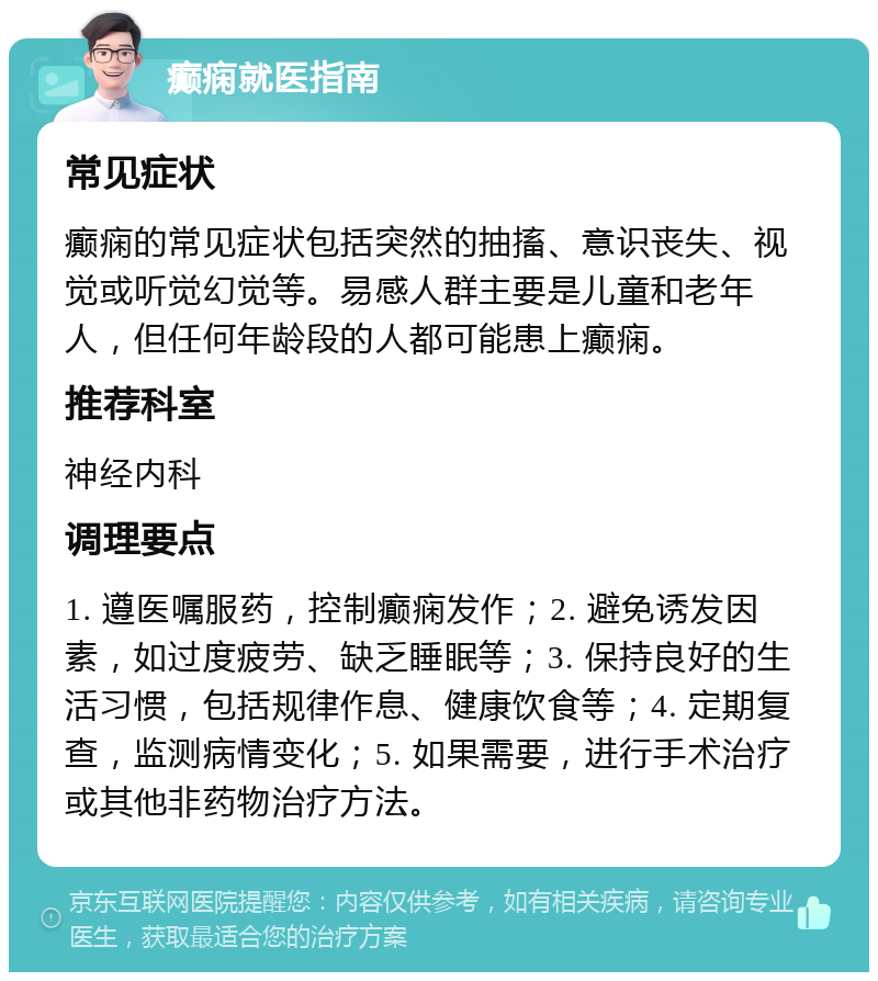 癫痫就医指南 常见症状 癫痫的常见症状包括突然的抽搐、意识丧失、视觉或听觉幻觉等。易感人群主要是儿童和老年人，但任何年龄段的人都可能患上癫痫。 推荐科室 神经内科 调理要点 1. 遵医嘱服药，控制癫痫发作；2. 避免诱发因素，如过度疲劳、缺乏睡眠等；3. 保持良好的生活习惯，包括规律作息、健康饮食等；4. 定期复查，监测病情变化；5. 如果需要，进行手术治疗或其他非药物治疗方法。