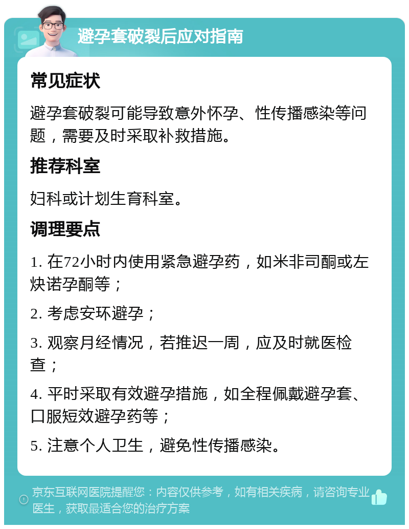 避孕套破裂后应对指南 常见症状 避孕套破裂可能导致意外怀孕、性传播感染等问题，需要及时采取补救措施。 推荐科室 妇科或计划生育科室。 调理要点 1. 在72小时内使用紧急避孕药，如米非司酮或左炔诺孕酮等； 2. 考虑安环避孕； 3. 观察月经情况，若推迟一周，应及时就医检查； 4. 平时采取有效避孕措施，如全程佩戴避孕套、口服短效避孕药等； 5. 注意个人卫生，避免性传播感染。