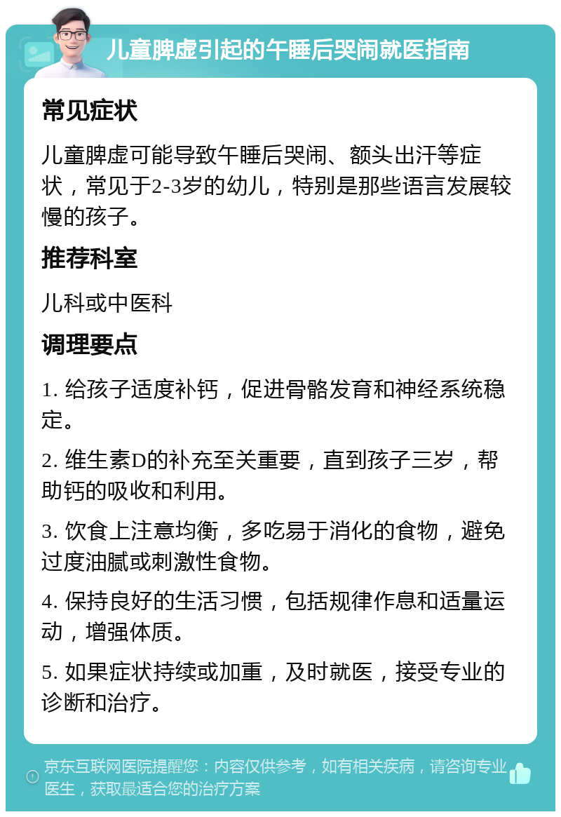 儿童脾虚引起的午睡后哭闹就医指南 常见症状 儿童脾虚可能导致午睡后哭闹、额头出汗等症状，常见于2-3岁的幼儿，特别是那些语言发展较慢的孩子。 推荐科室 儿科或中医科 调理要点 1. 给孩子适度补钙，促进骨骼发育和神经系统稳定。 2. 维生素D的补充至关重要，直到孩子三岁，帮助钙的吸收和利用。 3. 饮食上注意均衡，多吃易于消化的食物，避免过度油腻或刺激性食物。 4. 保持良好的生活习惯，包括规律作息和适量运动，增强体质。 5. 如果症状持续或加重，及时就医，接受专业的诊断和治疗。