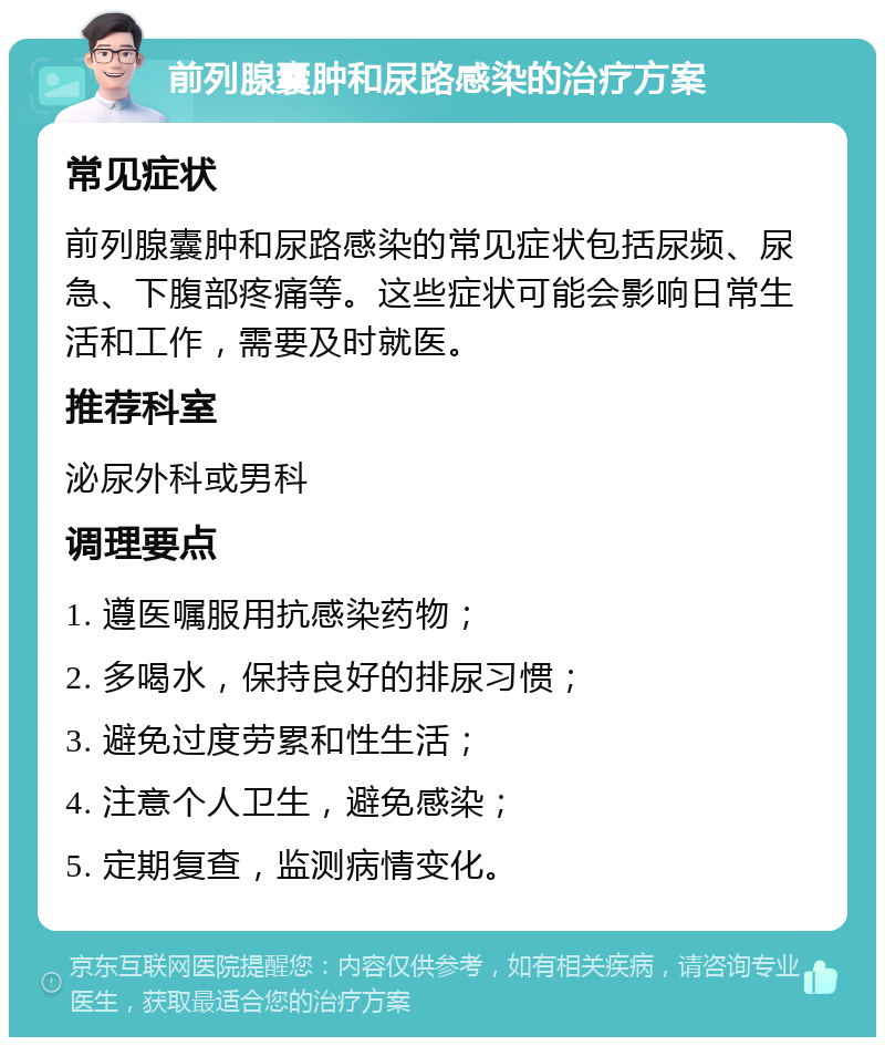 前列腺囊肿和尿路感染的治疗方案 常见症状 前列腺囊肿和尿路感染的常见症状包括尿频、尿急、下腹部疼痛等。这些症状可能会影响日常生活和工作，需要及时就医。 推荐科室 泌尿外科或男科 调理要点 1. 遵医嘱服用抗感染药物； 2. 多喝水，保持良好的排尿习惯； 3. 避免过度劳累和性生活； 4. 注意个人卫生，避免感染； 5. 定期复查，监测病情变化。