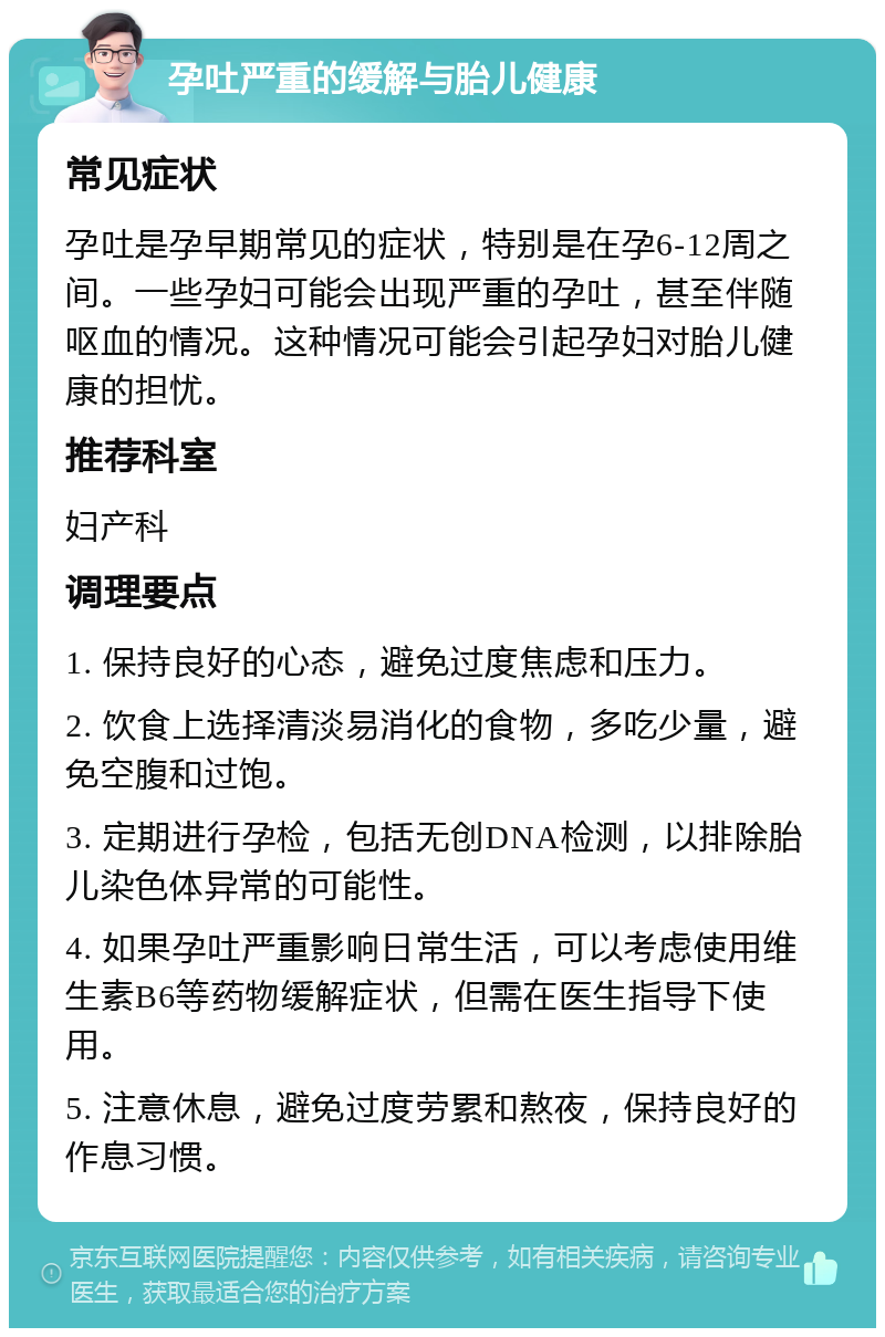 孕吐严重的缓解与胎儿健康 常见症状 孕吐是孕早期常见的症状，特别是在孕6-12周之间。一些孕妇可能会出现严重的孕吐，甚至伴随呕血的情况。这种情况可能会引起孕妇对胎儿健康的担忧。 推荐科室 妇产科 调理要点 1. 保持良好的心态，避免过度焦虑和压力。 2. 饮食上选择清淡易消化的食物，多吃少量，避免空腹和过饱。 3. 定期进行孕检，包括无创DNA检测，以排除胎儿染色体异常的可能性。 4. 如果孕吐严重影响日常生活，可以考虑使用维生素B6等药物缓解症状，但需在医生指导下使用。 5. 注意休息，避免过度劳累和熬夜，保持良好的作息习惯。