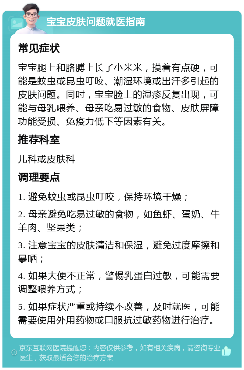 宝宝皮肤问题就医指南 常见症状 宝宝腿上和胳膊上长了小米米，摸着有点硬，可能是蚊虫或昆虫叮咬、潮湿环境或出汗多引起的皮肤问题。同时，宝宝脸上的湿疹反复出现，可能与母乳喂养、母亲吃易过敏的食物、皮肤屏障功能受损、免疫力低下等因素有关。 推荐科室 儿科或皮肤科 调理要点 1. 避免蚊虫或昆虫叮咬，保持环境干燥； 2. 母亲避免吃易过敏的食物，如鱼虾、蛋奶、牛羊肉、坚果类； 3. 注意宝宝的皮肤清洁和保湿，避免过度摩擦和暴晒； 4. 如果大便不正常，警惕乳蛋白过敏，可能需要调整喂养方式； 5. 如果症状严重或持续不改善，及时就医，可能需要使用外用药物或口服抗过敏药物进行治疗。