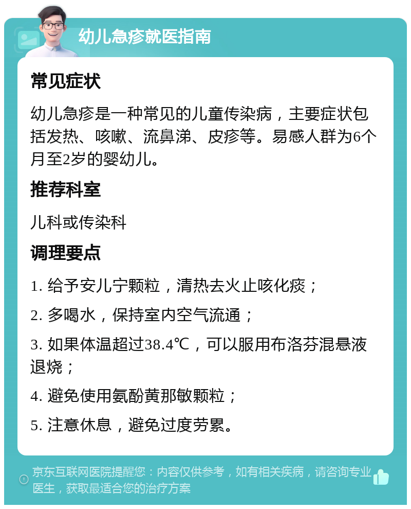 幼儿急疹就医指南 常见症状 幼儿急疹是一种常见的儿童传染病，主要症状包括发热、咳嗽、流鼻涕、皮疹等。易感人群为6个月至2岁的婴幼儿。 推荐科室 儿科或传染科 调理要点 1. 给予安儿宁颗粒，清热去火止咳化痰； 2. 多喝水，保持室内空气流通； 3. 如果体温超过38.4℃，可以服用布洛芬混悬液退烧； 4. 避免使用氨酚黄那敏颗粒； 5. 注意休息，避免过度劳累。