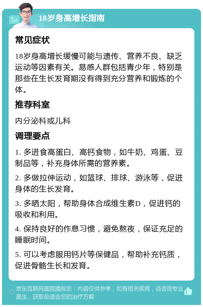 18岁身高增长指南 常见症状 18岁身高增长缓慢可能与遗传、营养不良、缺乏运动等因素有关。易感人群包括青少年，特别是那些在生长发育期没有得到充分营养和锻炼的个体。 推荐科室 内分泌科或儿科 调理要点 1. 多进食高蛋白、高钙食物，如牛奶、鸡蛋、豆制品等，补充身体所需的营养素。 2. 多做拉伸运动，如篮球、排球、游泳等，促进身体的生长发育。 3. 多晒太阳，帮助身体合成维生素D，促进钙的吸收和利用。 4. 保持良好的作息习惯，避免熬夜，保证充足的睡眠时间。 5. 可以考虑服用钙片等保健品，帮助补充钙质，促进骨骼生长和发育。