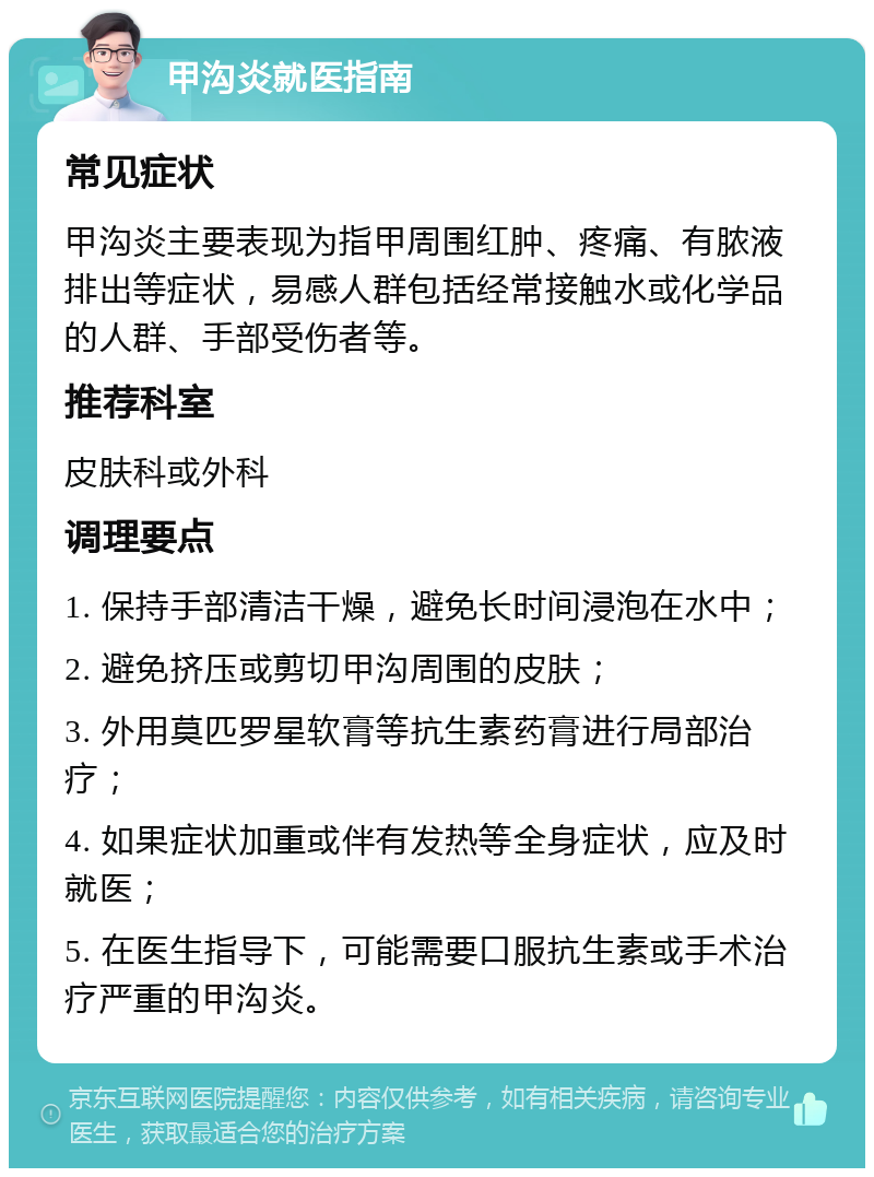 甲沟炎就医指南 常见症状 甲沟炎主要表现为指甲周围红肿、疼痛、有脓液排出等症状，易感人群包括经常接触水或化学品的人群、手部受伤者等。 推荐科室 皮肤科或外科 调理要点 1. 保持手部清洁干燥，避免长时间浸泡在水中； 2. 避免挤压或剪切甲沟周围的皮肤； 3. 外用莫匹罗星软膏等抗生素药膏进行局部治疗； 4. 如果症状加重或伴有发热等全身症状，应及时就医； 5. 在医生指导下，可能需要口服抗生素或手术治疗严重的甲沟炎。