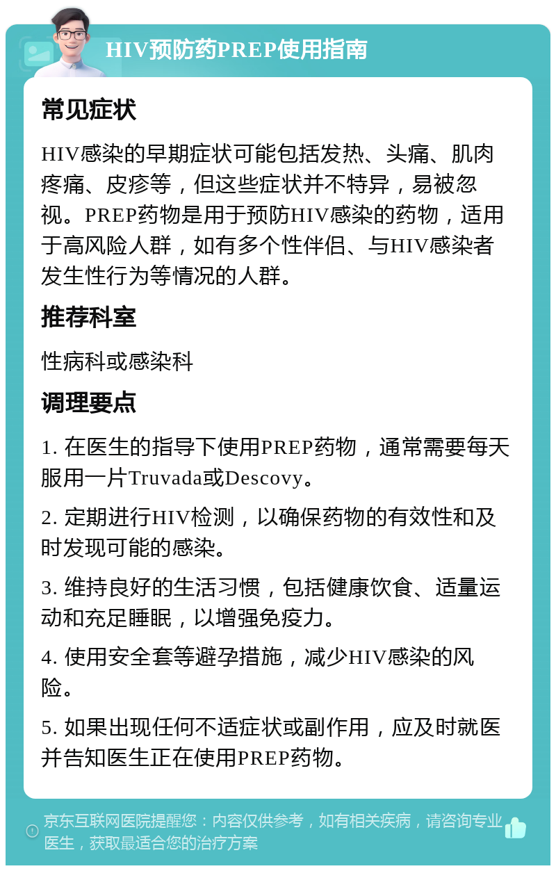 HIV预防药PREP使用指南 常见症状 HIV感染的早期症状可能包括发热、头痛、肌肉疼痛、皮疹等，但这些症状并不特异，易被忽视。PREP药物是用于预防HIV感染的药物，适用于高风险人群，如有多个性伴侣、与HIV感染者发生性行为等情况的人群。 推荐科室 性病科或感染科 调理要点 1. 在医生的指导下使用PREP药物，通常需要每天服用一片Truvada或Descovy。 2. 定期进行HIV检测，以确保药物的有效性和及时发现可能的感染。 3. 维持良好的生活习惯，包括健康饮食、适量运动和充足睡眠，以增强免疫力。 4. 使用安全套等避孕措施，减少HIV感染的风险。 5. 如果出现任何不适症状或副作用，应及时就医并告知医生正在使用PREP药物。