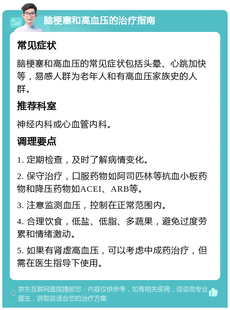 脑梗塞和高血压的治疗指南 常见症状 脑梗塞和高血压的常见症状包括头晕、心跳加快等，易感人群为老年人和有高血压家族史的人群。 推荐科室 神经内科或心血管内科。 调理要点 1. 定期检查，及时了解病情变化。 2. 保守治疗，口服药物如阿司匹林等抗血小板药物和降压药物如ACEI、ARB等。 3. 注意监测血压，控制在正常范围内。 4. 合理饮食，低盐、低脂、多蔬果，避免过度劳累和情绪激动。 5. 如果有肾虚高血压，可以考虑中成药治疗，但需在医生指导下使用。