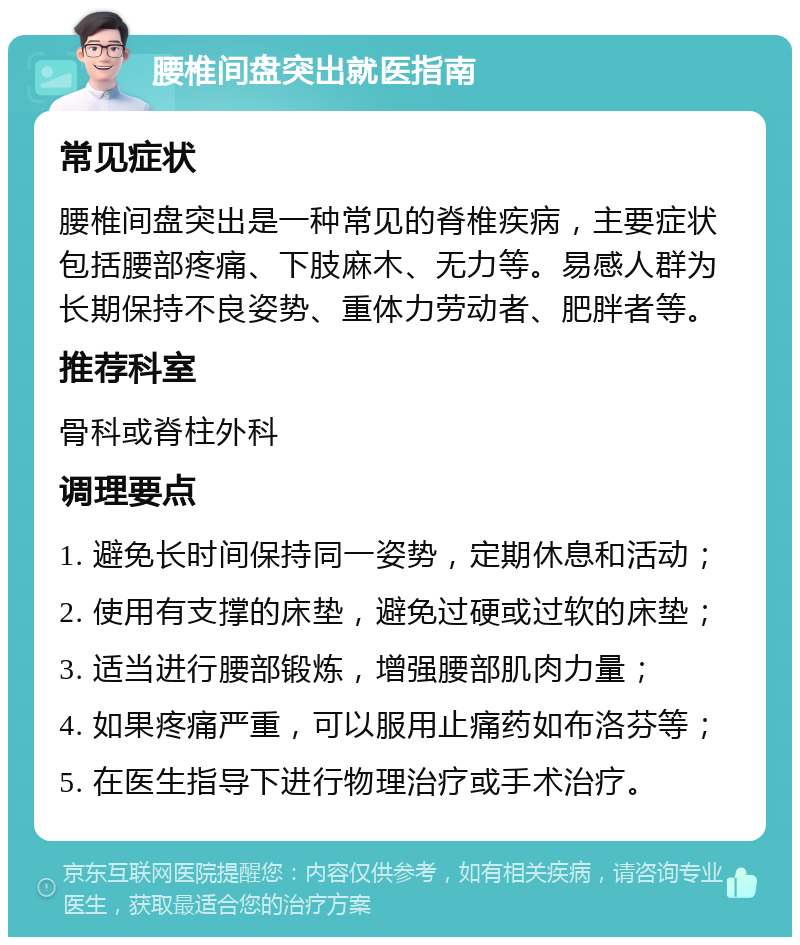 腰椎间盘突出就医指南 常见症状 腰椎间盘突出是一种常见的脊椎疾病，主要症状包括腰部疼痛、下肢麻木、无力等。易感人群为长期保持不良姿势、重体力劳动者、肥胖者等。 推荐科室 骨科或脊柱外科 调理要点 1. 避免长时间保持同一姿势，定期休息和活动； 2. 使用有支撑的床垫，避免过硬或过软的床垫； 3. 适当进行腰部锻炼，增强腰部肌肉力量； 4. 如果疼痛严重，可以服用止痛药如布洛芬等； 5. 在医生指导下进行物理治疗或手术治疗。