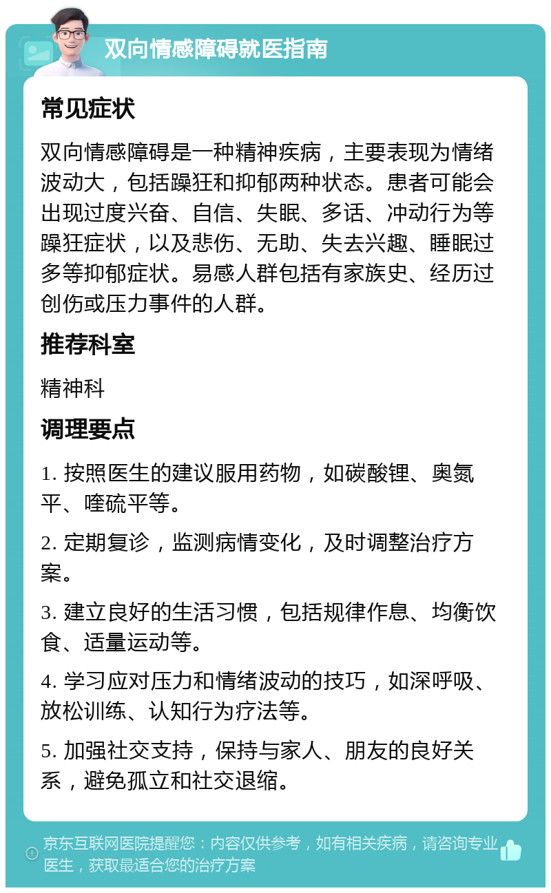 双向情感障碍就医指南 常见症状 双向情感障碍是一种精神疾病，主要表现为情绪波动大，包括躁狂和抑郁两种状态。患者可能会出现过度兴奋、自信、失眠、多话、冲动行为等躁狂症状，以及悲伤、无助、失去兴趣、睡眠过多等抑郁症状。易感人群包括有家族史、经历过创伤或压力事件的人群。 推荐科室 精神科 调理要点 1. 按照医生的建议服用药物，如碳酸锂、奥氮平、喹硫平等。 2. 定期复诊，监测病情变化，及时调整治疗方案。 3. 建立良好的生活习惯，包括规律作息、均衡饮食、适量运动等。 4. 学习应对压力和情绪波动的技巧，如深呼吸、放松训练、认知行为疗法等。 5. 加强社交支持，保持与家人、朋友的良好关系，避免孤立和社交退缩。