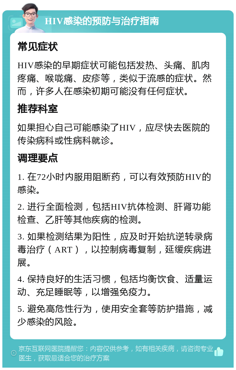 HIV感染的预防与治疗指南 常见症状 HIV感染的早期症状可能包括发热、头痛、肌肉疼痛、喉咙痛、皮疹等，类似于流感的症状。然而，许多人在感染初期可能没有任何症状。 推荐科室 如果担心自己可能感染了HIV，应尽快去医院的传染病科或性病科就诊。 调理要点 1. 在72小时内服用阻断药，可以有效预防HIV的感染。 2. 进行全面检测，包括HIV抗体检测、肝肾功能检查、乙肝等其他疾病的检测。 3. 如果检测结果为阳性，应及时开始抗逆转录病毒治疗（ART），以控制病毒复制，延缓疾病进展。 4. 保持良好的生活习惯，包括均衡饮食、适量运动、充足睡眠等，以增强免疫力。 5. 避免高危性行为，使用安全套等防护措施，减少感染的风险。