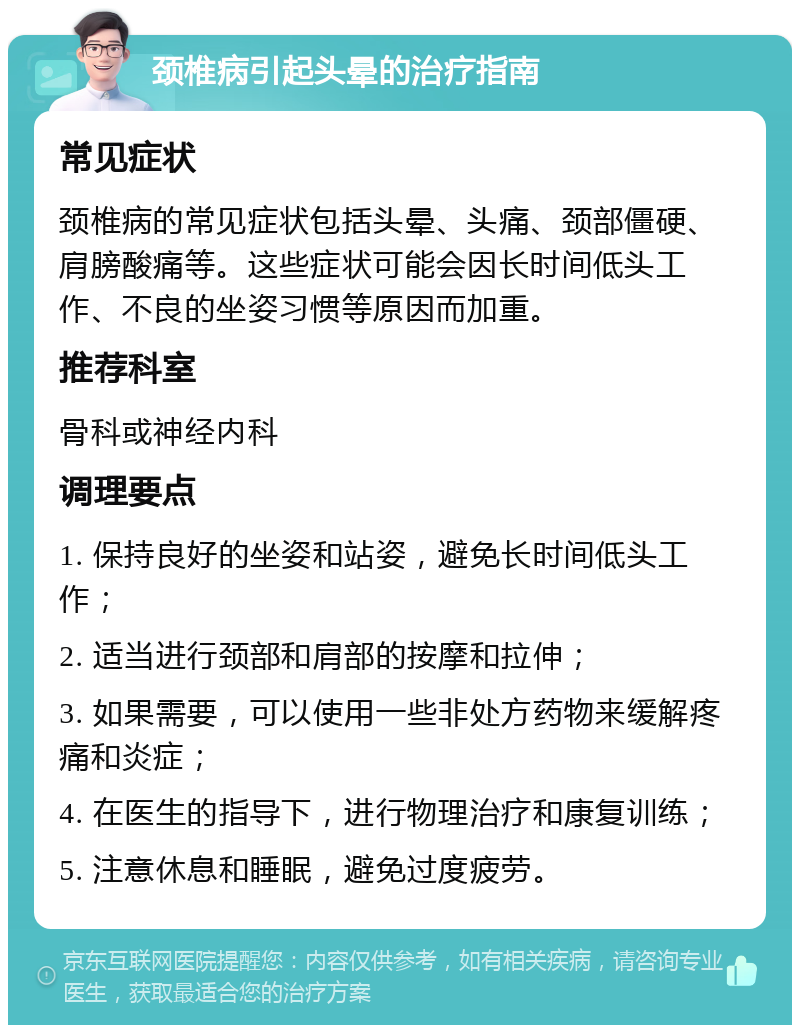 颈椎病引起头晕的治疗指南 常见症状 颈椎病的常见症状包括头晕、头痛、颈部僵硬、肩膀酸痛等。这些症状可能会因长时间低头工作、不良的坐姿习惯等原因而加重。 推荐科室 骨科或神经内科 调理要点 1. 保持良好的坐姿和站姿，避免长时间低头工作； 2. 适当进行颈部和肩部的按摩和拉伸； 3. 如果需要，可以使用一些非处方药物来缓解疼痛和炎症； 4. 在医生的指导下，进行物理治疗和康复训练； 5. 注意休息和睡眠，避免过度疲劳。