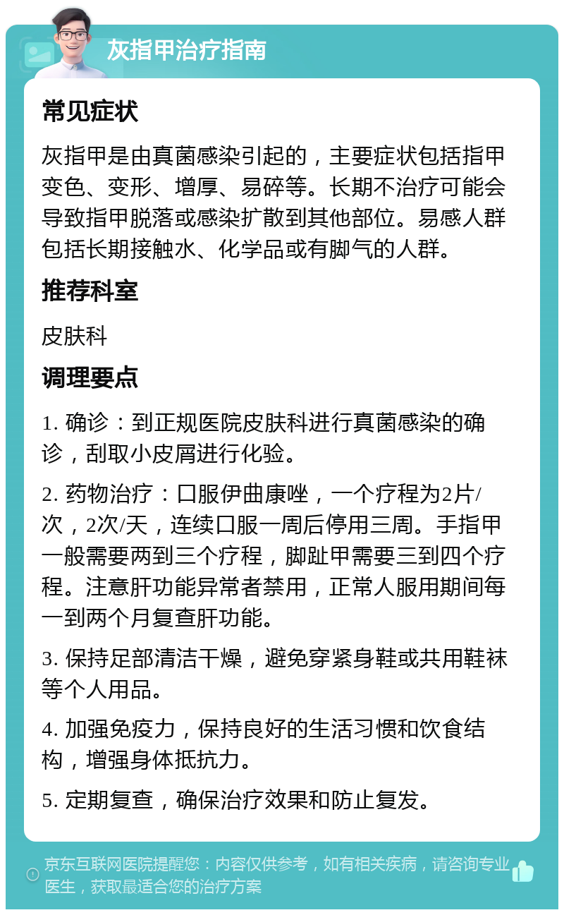 灰指甲治疗指南 常见症状 灰指甲是由真菌感染引起的，主要症状包括指甲变色、变形、增厚、易碎等。长期不治疗可能会导致指甲脱落或感染扩散到其他部位。易感人群包括长期接触水、化学品或有脚气的人群。 推荐科室 皮肤科 调理要点 1. 确诊：到正规医院皮肤科进行真菌感染的确诊，刮取小皮屑进行化验。 2. 药物治疗：口服伊曲康唑，一个疗程为2片/次，2次/天，连续口服一周后停用三周。手指甲一般需要两到三个疗程，脚趾甲需要三到四个疗程。注意肝功能异常者禁用，正常人服用期间每一到两个月复查肝功能。 3. 保持足部清洁干燥，避免穿紧身鞋或共用鞋袜等个人用品。 4. 加强免疫力，保持良好的生活习惯和饮食结构，增强身体抵抗力。 5. 定期复查，确保治疗效果和防止复发。