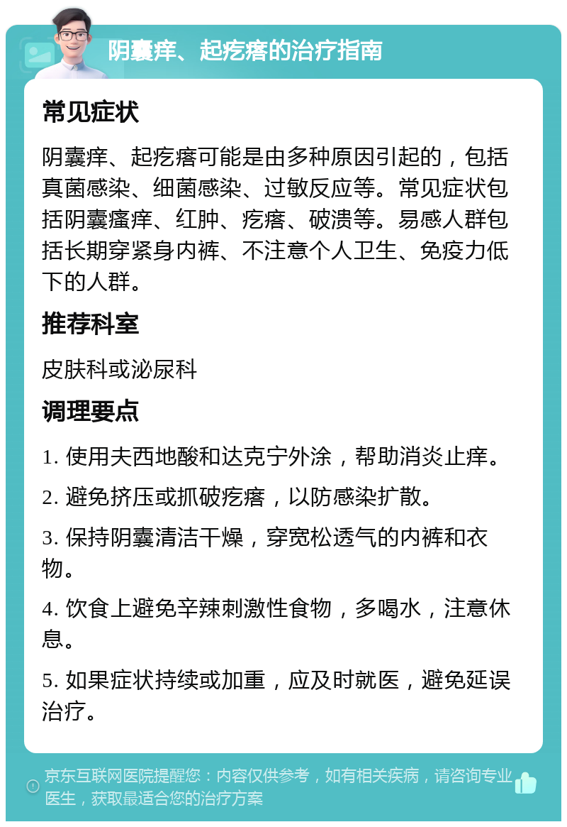 阴囊痒、起疙瘩的治疗指南 常见症状 阴囊痒、起疙瘩可能是由多种原因引起的，包括真菌感染、细菌感染、过敏反应等。常见症状包括阴囊瘙痒、红肿、疙瘩、破溃等。易感人群包括长期穿紧身内裤、不注意个人卫生、免疫力低下的人群。 推荐科室 皮肤科或泌尿科 调理要点 1. 使用夫西地酸和达克宁外涂，帮助消炎止痒。 2. 避免挤压或抓破疙瘩，以防感染扩散。 3. 保持阴囊清洁干燥，穿宽松透气的内裤和衣物。 4. 饮食上避免辛辣刺激性食物，多喝水，注意休息。 5. 如果症状持续或加重，应及时就医，避免延误治疗。