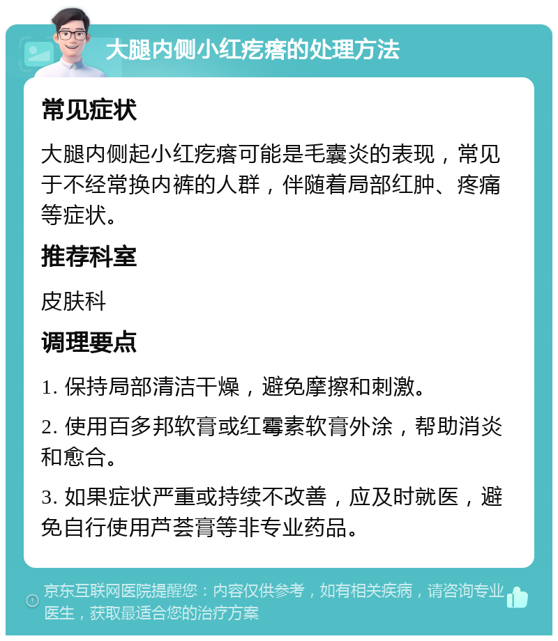 大腿内侧小红疙瘩的处理方法 常见症状 大腿内侧起小红疙瘩可能是毛囊炎的表现，常见于不经常换内裤的人群，伴随着局部红肿、疼痛等症状。 推荐科室 皮肤科 调理要点 1. 保持局部清洁干燥，避免摩擦和刺激。 2. 使用百多邦软膏或红霉素软膏外涂，帮助消炎和愈合。 3. 如果症状严重或持续不改善，应及时就医，避免自行使用芦荟膏等非专业药品。