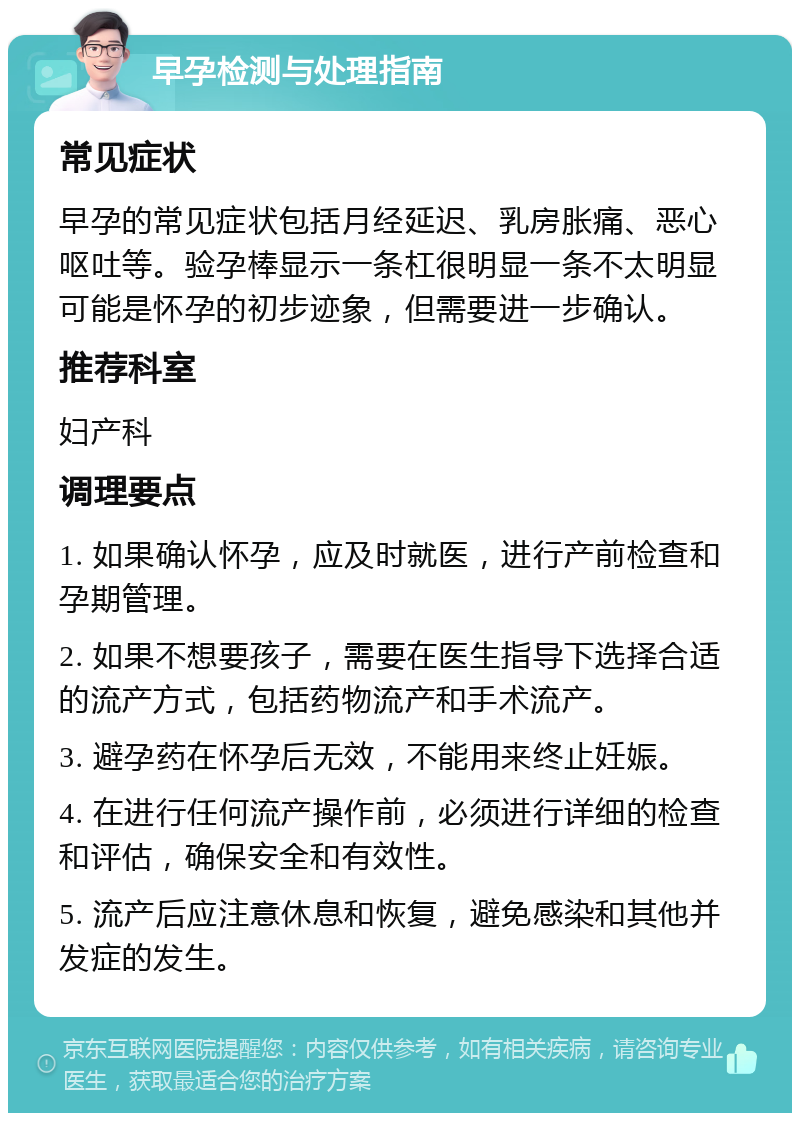 早孕检测与处理指南 常见症状 早孕的常见症状包括月经延迟、乳房胀痛、恶心呕吐等。验孕棒显示一条杠很明显一条不太明显可能是怀孕的初步迹象，但需要进一步确认。 推荐科室 妇产科 调理要点 1. 如果确认怀孕，应及时就医，进行产前检查和孕期管理。 2. 如果不想要孩子，需要在医生指导下选择合适的流产方式，包括药物流产和手术流产。 3. 避孕药在怀孕后无效，不能用来终止妊娠。 4. 在进行任何流产操作前，必须进行详细的检查和评估，确保安全和有效性。 5. 流产后应注意休息和恢复，避免感染和其他并发症的发生。